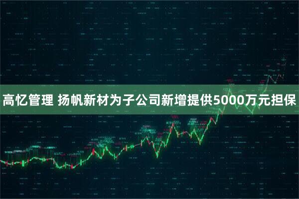 高忆管理 扬帆新材为子公司新增提供5000万元担保