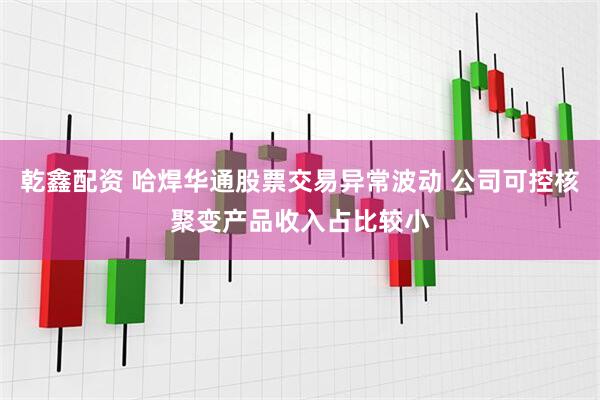 乾鑫配资 哈焊华通股票交易异常波动 公司可控核聚变产品收入占比较小