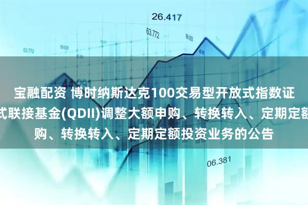 宝融配资 博时纳斯达克100交易型开放式指数证券投资基金发起式联接基金(QDII)调整大额申购、转换转入、定期定额投资业务的公告