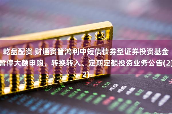 乾盘配资 财通资管鸿利中短债债券型证券投资基金暂停大额申购、转换转入、定期定额投资业务公告(2)