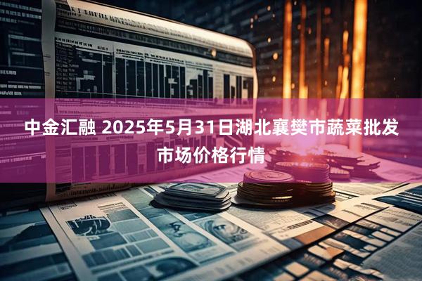中金汇融 2025年5月31日湖北襄樊市蔬菜批发市场价格行情