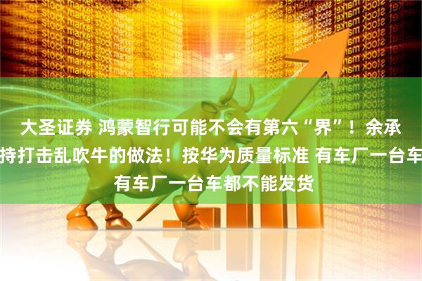 大圣证券 鸿蒙智行可能不会有第六“界”！余承东：非常支持打击乱吹牛的做法！按华为质量标准 有车厂一台车都不能发货