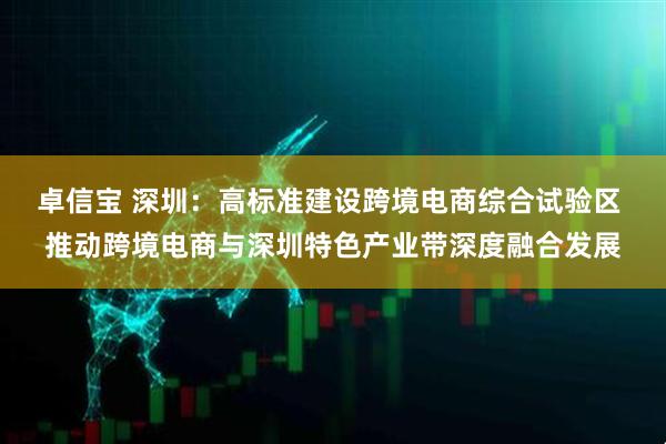 卓信宝 深圳：高标准建设跨境电商综合试验区 推动跨境电商与深圳特色产业带深度融合发展