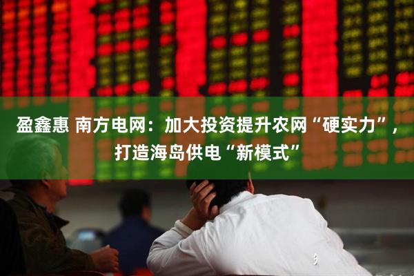 盈鑫惠 南方电网：加大投资提升农网“硬实力”，打造海岛供电“新模式”