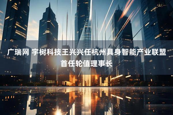 广瑞网 宇树科技王兴兴任杭州具身智能产业联盟首任轮值理事长