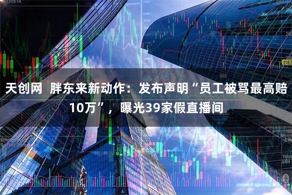 天创网  胖东来新动作：发布声明“员工被骂最高赔10万”，曝光39家假直播间