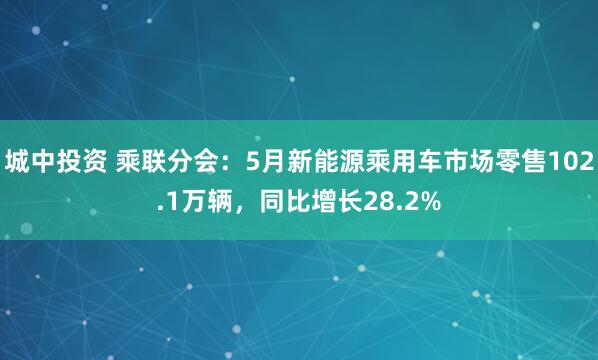 城中投资 乘联分会：5月新能源乘用车市场零售102.1万辆，同比增长28.2%