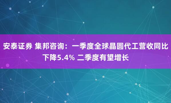 安泰证券 集邦咨询：一季度全球晶圆代工营收同比下降5.4% 二季度有望增长