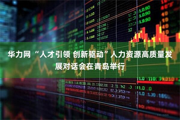 华力网 “人才引领 创新驱动”人力资源高质量发展对话会在青岛举行