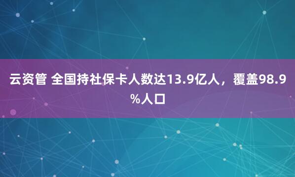云资管 全国持社保卡人数达13.9亿人，覆盖98.9%人口