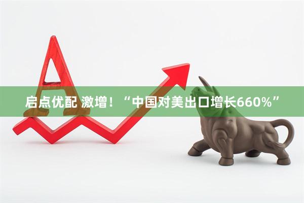 启点优配 激增！“中国对美出口增长660%”