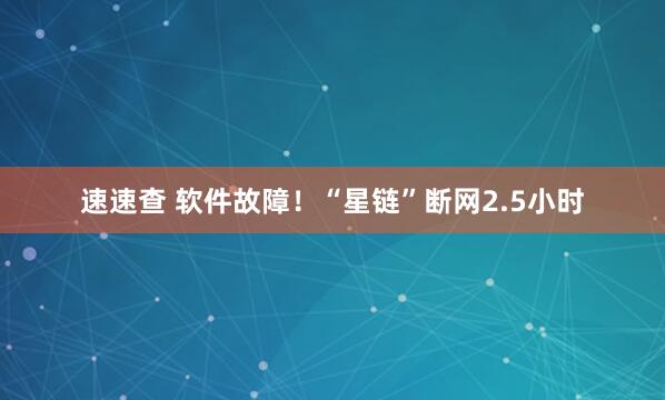 速速查 软件故障！“星链”断网2.5小时