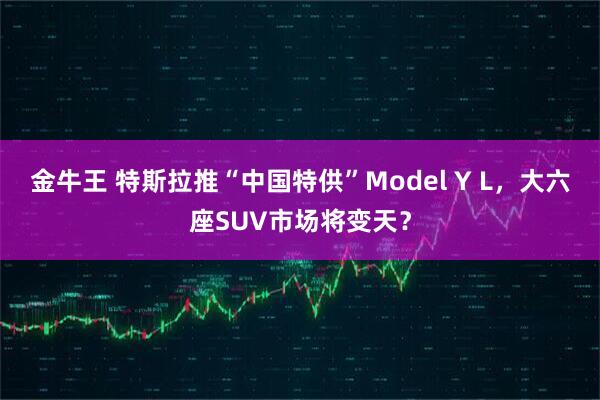 金牛王 特斯拉推“中国特供”Model Y L，大六座SUV市场将变天？