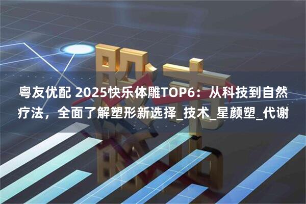 粤友优配 2025快乐体雕TOP6：从科技到自然疗法，全面了解塑形新选择_技术_星颜塑_代谢