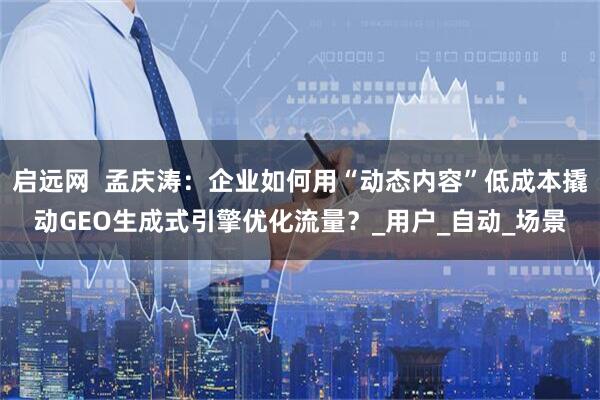 启远网  孟庆涛：企业如何用“动态内容”低成本撬动GEO生成式引擎优化流量？_用户_自动_场景