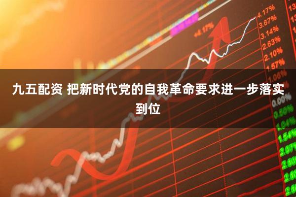 九五配资 把新时代党的自我革命要求进一步落实到位