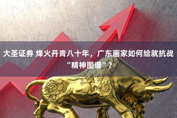 大圣证券 烽火丹青八十年，广东画家如何绘就抗战“精神图谱”？