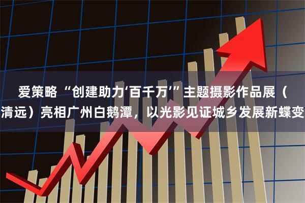 爱策略 “创建助力‘百千万’”主题摄影作品展（清远）亮相广州白鹅潭，以光影见证城乡发展新蝶变