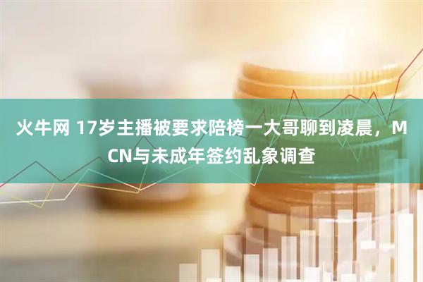 火牛网 17岁主播被要求陪榜一大哥聊到凌晨，MCN与未成年签约乱象调查
