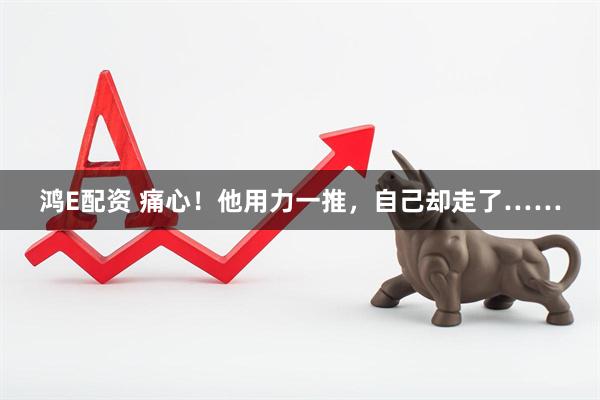 鸿E配资 痛心！他用力一推，自己却走了……