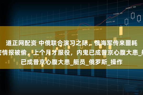 道正网配资 中俄联合演习之际,俄海军传来噩耗:最新核潜艇绝密情报被偷,上个月才服役,内鬼已成普京心腹大患_艇员_俄罗斯_操作
