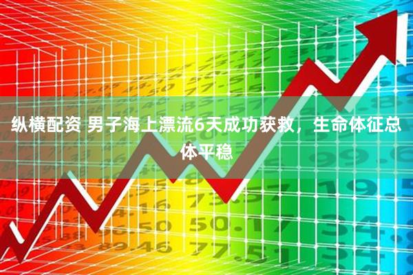 纵横配资 男子海上漂流6天成功获救，生命体征总体平稳