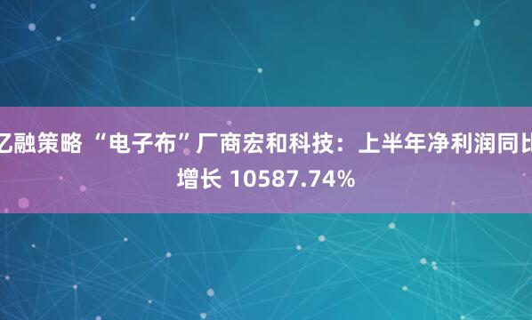 亿融策略 “电子布”厂商宏和科技：上半年净利润同比增长 10587.74%