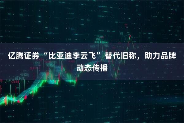 亿腾证券 “比亚迪李云飞” 替代旧称,助力品牌动态传播