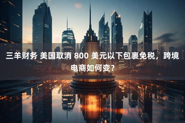 三羊财务 美国取消 800 美元以下包裹免税,跨境电商如何变?