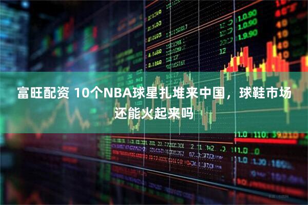 富旺配资 10个NBA球星扎堆来中国,球鞋市场还能火起来吗