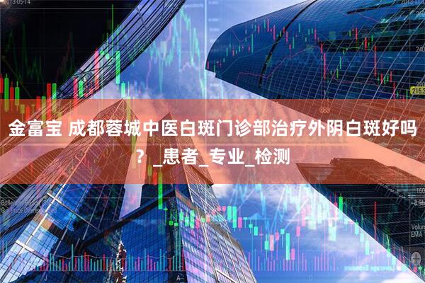 金富宝 成都蓉城中医白斑门诊部治疗外阴白斑好吗?_患者_专业_检测