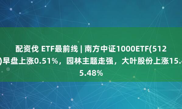 配资伐 ETF最前线 | 南方中证1000ETF(512100)早盘上涨0.51%，园林主题走强，大叶股份上涨15.48%