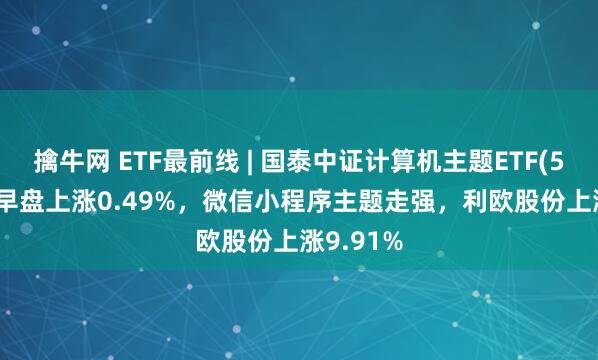 擒牛网 ETF最前线 | 国泰中证计算机主题ETF(512720)早盘上涨0.49%，微信小程序主题走强，利欧股份上涨9.91%