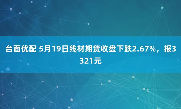 台面优配 5月19日线材期货收盘下跌2.67%,报3321元