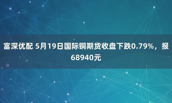 富深优配 5月19日国际铜期货收盘下跌0.79%,报68940元