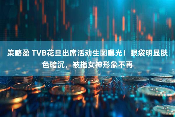 策略盈 TVB花旦出席活动生图曝光!眼袋明显肤色暗沉,被指女神形象不再