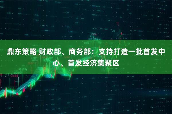 鼎东策略 财政部、商务部：支持打造一批首发中心、首发经济集聚区