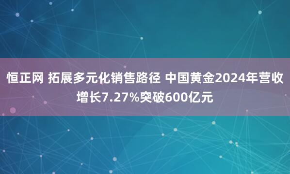 恒正网 拓展多元化销售路径 中国黄金2024年营收增长7.27%突破600亿元