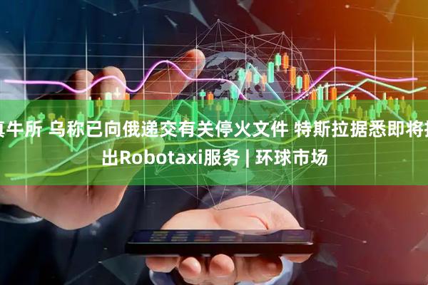 真牛所 乌称已向俄递交有关停火文件 特斯拉据悉即将推出Robotaxi服务 | 环球市场