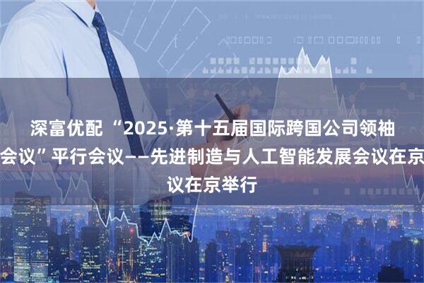 深富优配 “2025·第十五届国际跨国公司领袖圆桌会议”平行会议——先进制造与人工智能发展会议在京举行