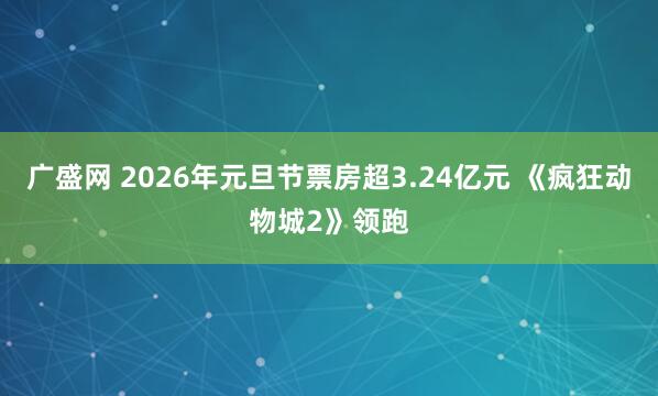 广盛网 2026年元旦节票房超3.24亿元 《疯狂动物城2》领跑