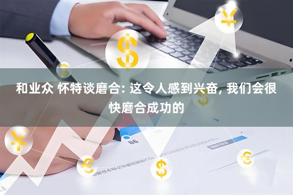 和业众 怀特谈磨合: 这令人感到兴奋, 我们会很快磨合成功的