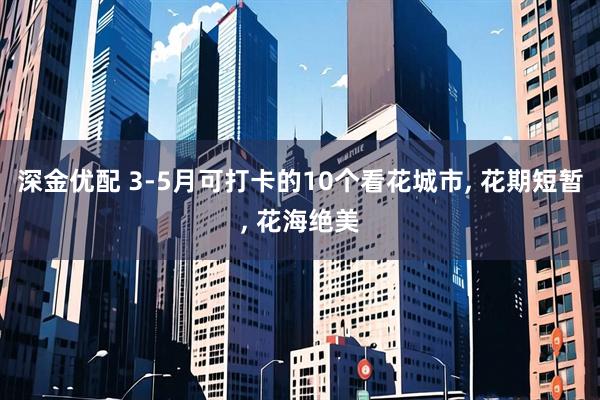 深金优配 3-5月可打卡的10个看花城市, 花期短暂, 花海绝美