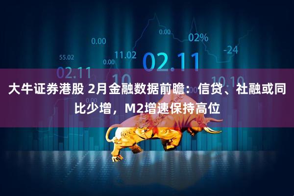 大牛证券港股 2月金融数据前瞻：信贷、社融或同比少增，M2增速保持高位