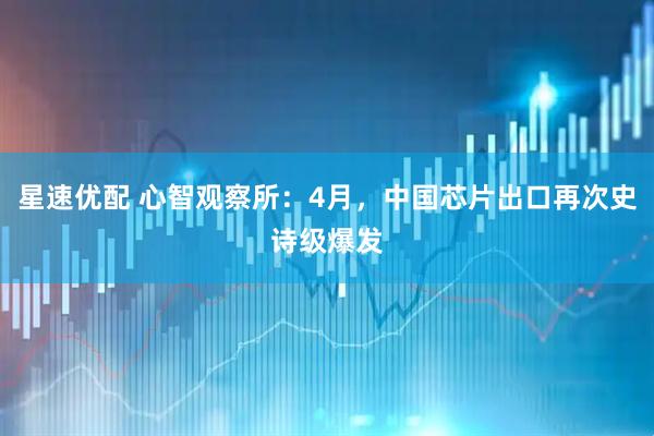 星速优配 心智观察所：4月，中国芯片出口再次史诗级爆发