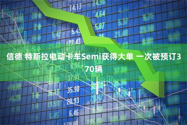 信德 特斯拉电动卡车Semi获得大单 一次被预订370辆