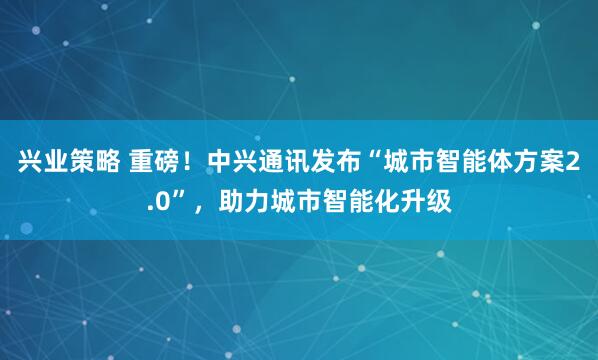 兴业策略 重磅！中兴通讯发布“城市智能体方案2.0”，助力城市智能化升级