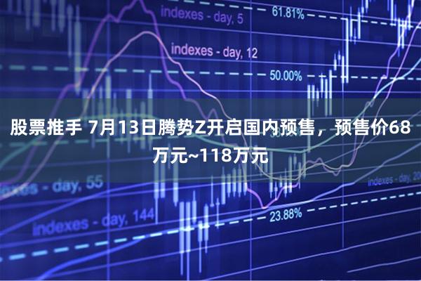 股票推手 7月13日腾势Z开启国内预售，预售价68万元~118万元